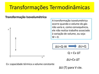 Transformação Isovolumétrica
A transformação isovolumétrica
ocorre quando o volume do gás
não varia e, como consequência,
ele não realiza trabalho associado
à variação de volume, ou seja:
W = 0.
∆U=Q-W ∆U=Q
Q = Cv ∆T
∆U=Cv ∆T
Cv :capacidade térmica a volume constante
∆U (T) para V cte.
Transformações Termodinâmicas
 