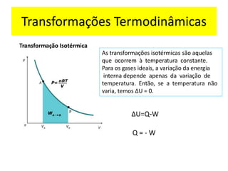 Transformação Isotérmica
As transformações isotérmicas são aquelas
que ocorrem à temperatura constante.
Para os gases ideais, a variação da energia
interna depende apenas da variação de
temperatura. Então, se a temperatura não
varia, temos ΔU = 0.
∆U=Q-W
Q = - W
Transformações Termodinâmicas
 