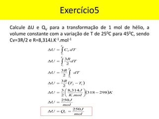 Exercício5
Calcule ∆U e QV para a transformação de 1 mol de hélio, a
volume constante com a variação de T de 250C para 450C, sendo
Cv=3R/2 e R=8,314J.K-1.mol-1
( )
( )
mol
J
Q
U
mol
J
U
K
mol
K
J
U
T
T
R
U
dT
R
U
dT
R
U
dT
C
U
V
T
T
T
T
T
T
V
250
250
298
318
.
314
,
8
2
3
2
3
2
3
2
3
1
2
2
1
2
1
2
1
=
=

=

−






=

−
=

=

=

=




 