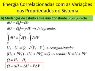 Energia Correlacionadas com as Variações
nas Propriedades do Sistema
b) Mudanças de Estado a Pressão Constante P1=P2=P=cte
( )
V
P
U
H
Q
H
H
Q
PV
U
H
sendo
Q
PV
U
PV
U
ndo
reorganiza
V
V
P
Q
U
U
PdV
Q
dU
Integrando
pdV
Q
dU
W
Q
dU
V
V
U
U

+

=

=
−
=
+
=
→
=
+
−
+
→
−
−
=
−
−
=
→
−
=
−
=



1
2
1
1
2
2
1
2
1
2
2
1
:
)
(
)
(
:
:
2
1
2
1




 