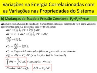 Variações na Energia Correlacionadas com
as Variações nas Propriedades do Sistema
b) Mudanças de Estado a Pressão Constante P1=P2=P=cte
❑Como H é uma função de estado, dH é uma diferencial exata, escolhendo T e P como variáveis
convenientes para H, a diferencial total H= H(T,P) como:
( ) ( )
( )
( )
( )
T
C
H
Q
H
Então
finita
iação
dT
C
dH
initesimal
iação
dT
C
dH
Q
te
cons
pressão
a
calorifica
Capacidade
C
dT
Q
C
dT
Q
Q
dT
dH
dP
dP
dT
dH
P
P
T
T
P
H
H
P
P
P
T
H
P
P
T
H
P
T
H
T
P
H
P
T
H

=

=

=
=
=
=
=
=
=
=
=
→
=
+
=












;
:
)
(var
)
inf
(var
tan
0
2
1
2
1




 