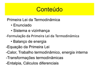 Conteúdo
Primeira Lei da Termodinâmica
• Enunciado
• Sistema e vizinhança
-Formulação da Primeira Lei da Termodinâmica
• Balanço de energia
-Equação da Primeira Lei
-Calor, Trabalho termodinâmico, energia interna
-Transformações termodinâmicas
-Entalpia, Cálculos diferenciais
 
