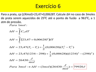 Exercício 6
Para a prata, cp (J/Kmol)=23,47+0,00628T. Calcule ∆H no caso de 3moles
de prata serem aquecidos de 250C até o ponto de fusão a 9610C, a 1
atm de pressão.
( )
J
mol
J
mol
H
mol
Para
mol
J
H
H
T
T
T
T
H
dT
T
H
dT
C
H
mol
Para
T
T
T
T
P
79920
)
26430
)(
3
(
3
26430
)
)
298
(
)
1234
)((
00628
,
0
(
2
1
)
298
1234
(
47
,
23
)
)(
00628
,
0
(
2
1
)
(
47
,
23
00628
,
0
47
,
23
:
1
2
2
2
1
2
2
1
2
2
1
2
1
=
=

→
=

−
+
−
=

−
+
−
=

+
=

=



 