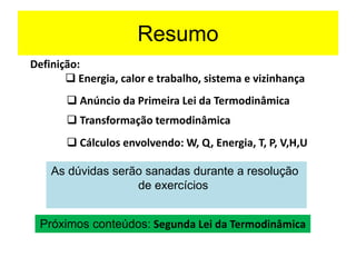 Resumo
Definição:
❑ Energia, calor e trabalho, sistema e vizinhança
As dúvidas serão sanadas durante a resolução
de exercícios
❑ Anúncio da Primeira Lei da Termodinâmica
❑ Cálculos envolvendo: W, Q, Energia, T, P, V,H,U
❑ Transformação termodinâmica
Próximos conteúdos: Segunda Lei da Termodinâmica
 