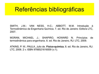 Referências bibliográficas
SMITH, J.M.; VAN NESS, H.C.; ABBOTT, M.M. Introdução à
Termodinâmica da Engenharia Química. 7. ed. Rio de Janeiro: Editora LTC,
2007.
MORAN, MICHAEL J.; SHAPIRO, HOWARD N. Princípios de
termodinâmica para engenharia. 6. ed. Rio de Janeiro, RJ: LTC, 2009.
ATKINS, P. W.; PAULA, Julio de. Físico-química. 8. ed. Rio de Janeiro, RJ:
LTC, 2008. 2 v. ISBN 9788521616009 (v.1).
 