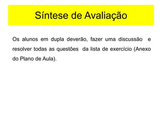 Síntese de Avaliação
Os alunos em dupla deverão, fazer uma discussão e
resolver todas as questões da lista de exercício (Anexo
do Plano de Aula).
 