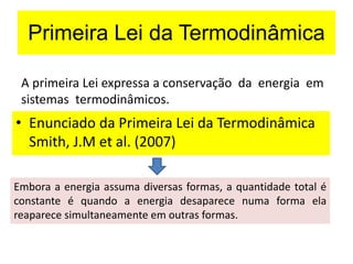A primeira Lei expressa a conservação da energia em
sistemas termodinâmicos.
• Enunciado da Primeira Lei da Termodinâmica
Smith, J.M et al. (2007)
Embora a energia assuma diversas formas, a quantidade total é
constante é quando a energia desaparece numa forma ela
reaparece simultaneamente em outras formas.
Primeira Lei da Termodinâmica
 