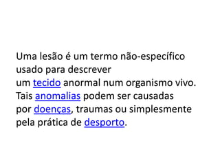 Uma lesão é um termo não-específico
usado para descrever
um tecido anormal num organismo vivo.
Tais anomalias podem ser causadas
por doenças, traumas ou simplesmente
pela prática de desporto.
 