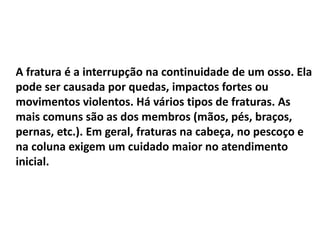 A fratura é a interrupção na continuidade de um osso. Ela
pode ser causada por quedas, impactos fortes ou
movimentos violentos. Há vários tipos de fraturas. As
mais comuns são as dos membros (mãos, pés, braços,
pernas, etc.). Em geral, fraturas na cabeça, no pescoço e
na coluna exigem um cuidado maior no atendimento
inicial.
 
