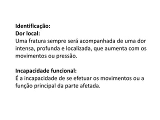 Identificação:
Dor local:
Uma fratura sempre será acompanhada de uma dor
intensa, profunda e localizada, que aumenta com os
movimentos ou pressão.
Incapacidade funcional:
É a incapacidade de se efetuar os movimentos ou a
função principal da parte afetada.
 
