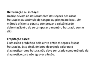Deformação ou inchaço:
Ocorre devido ao deslocamento das seções dos ossos
fraturados ou acúmulo de sangue ou plasma no local. Um
método eficiente para se comprovar a existência de
deformação é o de se comparar o membro fraturado com o
são.
Crepitação óssea:
É um ruído produzido pelo atrito entre as seções ósseas
fraturadas. Este sinal, embora de grande valor para
diagnosticar uma fratura, não deve ser usado como método de
diagnóstico para não agravar a lesão.
 