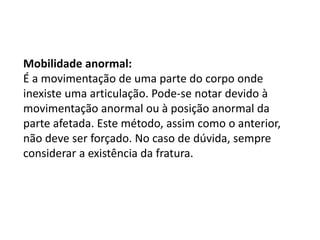 Mobilidade anormal:
É a movimentação de uma parte do corpo onde
inexiste uma articulação. Pode-se notar devido à
movimentação anormal ou à posição anormal da
parte afetada. Este método, assim como o anterior,
não deve ser forçado. No caso de dúvida, sempre
considerar a existência da fratura.
 