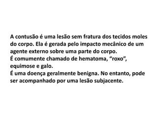 A contusão é uma lesão sem fratura dos tecidos moles
do corpo. Ela é gerada pelo impacto mecânico de um
agente externo sobre uma parte do corpo.
É comumente chamado de hematoma, “roxo”,
equimose e galo.
É uma doença geralmente benigna. No entanto, pode
ser acompanhado por uma lesão subjacente.
 