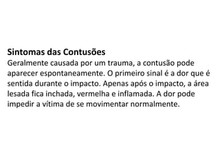 Sintomas das Contusões
Geralmente causada por um trauma, a contusão pode
aparecer espontaneamente. O primeiro sinal é a dor que é
sentida durante o impacto. Apenas após o impacto, a área
lesada fica inchada, vermelha e inflamada. A dor pode
impedir a vítima de se movimentar normalmente.
 