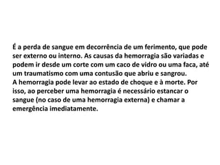 É a perda de sangue em decorrência de um ferimento, que pode
ser externo ou interno. As causas da hemorragia são variadas e
podem ir desde um corte com um caco de vidro ou uma faca, até
um traumatismo com uma contusão que abriu e sangrou.
A hemorragia pode levar ao estado de choque e à morte. Por
isso, ao perceber uma hemorragia é necessário estancar o
sangue (no caso de uma hemorragia externa) e chamar a
emergência imediatamente.
 