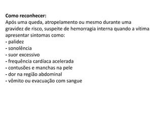 Como reconhecer:
Após uma queda, atropelamento ou mesmo durante uma
gravidez de risco, suspeite de hemorragia interna quando a vítima
apresentar sintomas como:
- palidez
- sonolência
- suor excessivo
- frequência cardíaca acelerada
- contusões e manchas na pele
- dor na região abdominal
- vômito ou evacuação com sangue
 