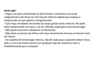 Como agir:
- Pegue um pano esterilizado ou bem limpo e comprima o local do
sangramento com força (se não houver nenhum objeto que impeça a
compressão ou que agrave o sangramento)
- Caso haja um objeto encravado no corpo jamais tente retirá-lo. Ele pode
estar tamponando um vaso e, ao ser retirado, pode gera mais hemorragia
- Não passe nenhuma substância no ferimento
- Não eleve as pernas da vítima nem faça movimentos bruscos se houver risco
de fratura
- Se suspeita de hemorragia interna, não dê nada para o paciente beber (esse,
aliás, é um erro muito comum em qualquer tipo de socorro) e leve-o
imediatamente para o hospital
 