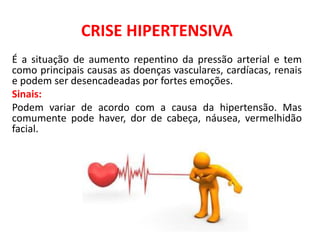 CRISE HIPERTENSIVA
É a situação de aumento repentino da pressão arterial e tem
como principais causas as doenças vasculares, cardíacas, renais
e podem ser desencadeadas por fortes emoções.
Sinais:
Podem variar de acordo com a causa da hipertensão. Mas
comumente pode haver, dor de cabeça, náusea, vermelhidão
facial.
 