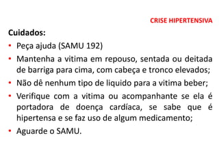 CRISE HIPERTENSIVA
Cuidados:
• Peça ajuda (SAMU 192)
• Mantenha a vitima em repouso, sentada ou deitada
de barriga para cima, com cabeça e tronco elevados;
• Não dê nenhum tipo de liquido para a vitima beber;
• Verifique com a vitima ou acompanhante se ela é
portadora de doença cardíaca, se sabe que é
hipertensa e se faz uso de algum medicamento;
• Aguarde o SAMU.
 