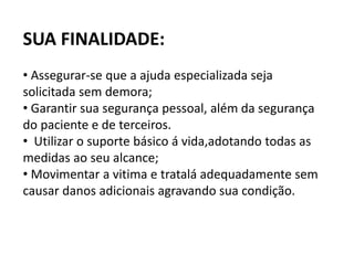 SUA FINALIDADE:
• Assegurar-se que a ajuda especializada seja
solicitada sem demora;
• Garantir sua segurança pessoal, além da segurança
do paciente e de terceiros.
• Utilizar o suporte básico á vida,adotando todas as
medidas ao seu alcance;
• Movimentar a vitima e tratalá adequadamente sem
causar danos adicionais agravando sua condição.
 