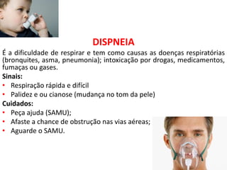 DISPNEIA
É a dificuldade de respirar e tem como causas as doenças respiratórias
(bronquites, asma, pneumonia); intoxicação por drogas, medicamentos,
fumaças ou gases.
Sinais:
• Respiração rápida e difícil
• Palidez e ou cianose (mudança no tom da pele)
Cuidados:
• Peça ajuda (SAMU);
• Afaste a chance de obstrução nas vias aéreas;
• Aguarde o SAMU.
 
