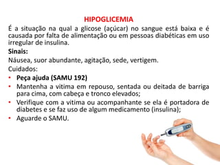 HIPOGLICEMIA
É a situação na qual a glicose (açúcar) no sangue está baixa e é
causada por falta de alimentação ou em pessoas diabéticas em uso
irregular de insulina.
Sinais:
Náusea, suor abundante, agitação, sede, vertigem.
Cuidados:
• Peça ajuda (SAMU 192)
• Mantenha a vitima em repouso, sentada ou deitada de barriga
para cima, com cabeça e tronco elevados;
• Verifique com a vitima ou acompanhante se ela é portadora de
diabetes e se faz uso de algum medicamento (insulina);
• Aguarde o SAMU.
 