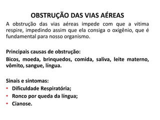 OBSTRUÇÃO DAS VIAS AÉREAS
A obstrução das vias aéreas impede com que a vitima
respire, impedindo assim que ela consiga o oxigênio, que é
fundamental para nosso organismo.
Principais causas de obstrução:
Bicos, moeda, brinquedos, comida, saliva, leite materno,
vômito, sangue, língua.
Sinais e sintomas:
• Dificuldade Respiratória;
• Ronco por queda da língua;
• Cianose.
 
