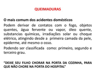 QUEIMADURAS
O mais comum dos acidentes domésticos
Podem derivar de contatos com o fogo, objetos
quentes, água fervente ou vapor, óleo quente,
substancias químicas, irradiações solar ou choque
elétrico, atingindo desde a primeira camada da pele,
epiderme, até mesmo o osso.
Podendo ser classificada como: primeiro, segundo e
terceiro grau.
“DEIXE SEU FILHO CHORAR NA PORTA DA COZINHA, PARA
QUE NÃO CHORE NA PORTA DO HOSPITAL”
 