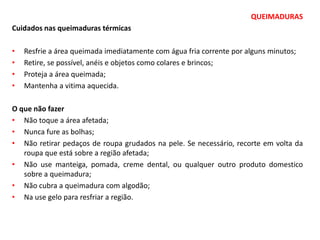 QUEIMADURAS
Cuidados nas queimaduras térmicas
• Resfrie a área queimada imediatamente com água fria corrente por alguns minutos;
• Retire, se possível, anéis e objetos como colares e brincos;
• Proteja a área queimada;
• Mantenha a vitima aquecida.
O que não fazer
• Não toque a área afetada;
• Nunca fure as bolhas;
• Não retirar pedaços de roupa grudados na pele. Se necessário, recorte em volta da
roupa que está sobre a região afetada;
• Não use manteiga, pomada, creme dental, ou qualquer outro produto domestico
sobre a queimadura;
• Não cubra a queimadura com algodão;
• Na use gelo para resfriar a região.
 