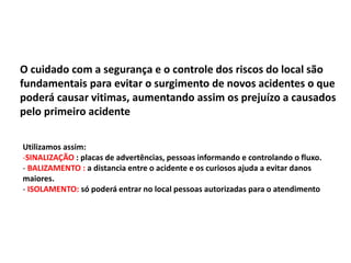 O cuidado com a segurança e o controle dos riscos do local são
fundamentais para evitar o surgimento de novos acidentes o que
poderá causar vitimas, aumentando assim os prejuízo a causados
pelo primeiro acidente
Utilizamos assim:
-SINALIZAÇÃO : placas de advertências, pessoas informando e controlando o fluxo.
- BALIZAMENTO : a distancia entre o acidente e os curiosos ajuda a evitar danos
maiores.
- ISOLAMENTO: só poderá entrar no local pessoas autorizadas para o atendimento
 