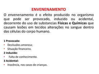 ENVENENAMENTO
O envenenamento é o efeito produzido no organismo
que pode ser provocado, induzido ou acidental,
decorrente do uso de substancias Físicas e Químicas que
causam lesões em tecidos alterações no sangue dentro
das células do corpo humano.
1 Provocado:
• Desilusões amorosa;
• Situação financeira.
2 Induzido:
• Falta de conhecimento.
3 Acidental:
• Inocência, nos casos de crianças.
 