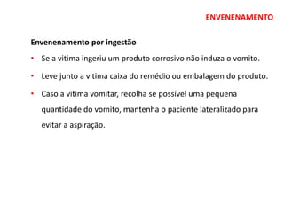 ENVENENAMENTO
Envenenamento por ingestão
• Se a vitima ingeriu um produto corrosivo não induza o vomito.
• Leve junto a vitima caixa do remédio ou embalagem do produto.
• Caso a vitima vomitar, recolha se possível uma pequena
quantidade do vomito, mantenha o paciente lateralizado para
evitar a aspiração.
 