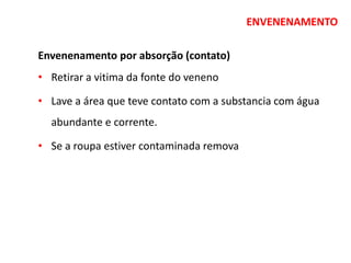 ENVENENAMENTO
Envenenamento por absorção (contato)
• Retirar a vitima da fonte do veneno
• Lave a área que teve contato com a substancia com água
abundante e corrente.
• Se a roupa estiver contaminada remova
 