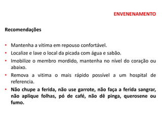ENVENENAMENTO
Recomendações
• Mantenha a vitima em repouso confortável.
• Localize e lave o local da picada com água e sabão.
• Imobilize o membro mordido, mantenha no nível do coração ou
abaixo.
• Remova a vitima o mais rápido possível a um hospital de
referencia.
• Não chupe a ferida, não use garrote, não faça a ferida sangrar,
não aplique folhas, pó de café, não dê pinga, querosene ou
fumo.
 