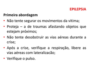 EPILEPSIA
Primeira abordagem
• Não tente segurar os movimentos da vitima;
• Proteja – a de traumas afastando objetos que
estejam próximos;
• Não tente desobstruir as vias aéreas durante a
crise;
• Após a crise, verifique a respiração, libere as
vias aéreas com lateralizacão;
• Verifique o pulso.
 