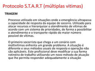 Protocolo S.T.A.R.T (múltiplas vitimas)
TRIAGEM
Processo utilizado em situações onde a emergência ultrapassa
a capacidade de resposta da equipe de socorro. Utilizado para
alocar recursos e hierarquizar o atendimento de vítimas de
acordo com um sistema de prioridades, de forma a possibilitar
o atendimento e o transporte rápido do maior número
possível de vítimas.
O primeiro socorrista que chega a um cenário com
múltivítimas enfrenta um grande problema. A situação é
diferente e seus métodos usuais de resposta e operação não
são aplicáveis. Este profissional deve modificar a sua forma
rotineira de trabalho utilizando um novo método de atuação
que lhe permita responder adequadamente a situação
 