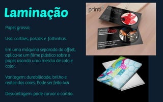 Laminação
Papel grosso;
Uso: cartões, postais e folhinhas.
Em uma máquina separada do oﬀset,
aplica-se um ﬁlme plástico sobre o
papel usando uma mescla de cola e
calor.
Vantagem: durabilidade, brilho e
realce das cores. Pode ser feito 4x4
Desvantagem: pode curvar o cartão.
 