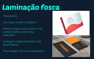 Laminação fosca
Papel grosso;
Uso: capas, cartões e papelaria.
Mesma máquina que a comum, não
apresenta brilho e tem toque
aveludado.
Vantagem: protege o impresso e dá
toque especial.
Desvantagem: alto custo de produção.
 