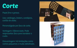 Corte
Papel ﬁno e grosso.
Uso: catálogos, folders, cardápios,
cartão de visita.
Personalizado por faca de corte.
Vantagem: Diferenciado. Pode
reaproveitar faca para baratear o
custo.
Desvantagem: há limitações como
cantos pequenos e muito detalhado.
 