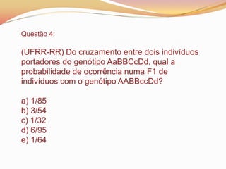 Questão 4:
(UFRR-RR) Do cruzamento entre dois indivíduos
portadores do genótipo AaBBCcDd, qual a
probabilidade de ocorrência numa F1 de
indivíduos com o genótipo AABBccDd?
a) 1/85
b) 3/54
c) 1/32
d) 6/95
e) 1/64
 