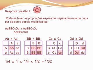 Resposta questão 4: C
Pode-se fazer as proporções esperadas separadamente de cada
par de gen e depois multiplicá-las.
AaBBCcDd x AaBBCcDd
AABBccDd
Aa x Aa BB x BB Cc x Cc Dd x Dd
1/4 x 1 x 1/4 x 1/2 = 1/32
A a
A AA Aa
a Aa aa
B B
B BB BB
B BB BB
C c
C CC Cc
c Cc cc
D d
D DD Dd
d Dd dd
 