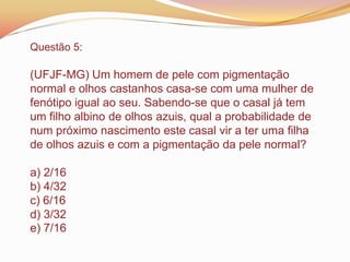 Questão 5:
(UFJF-MG) Um homem de pele com pigmentação
normal e olhos castanhos casa-se com uma mulher de
fenótipo igual ao seu. Sabendo-se que o casal já tem
um filho albino de olhos azuis, qual a probabilidade de
num próximo nascimento este casal vir a ter uma filha
de olhos azuis e com a pigmentação da pele normal?
a) 2/16
b) 4/32
c) 6/16
d) 3/32
e) 7/16
 