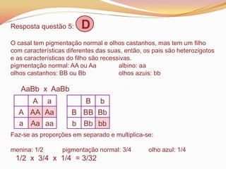 Resposta questão 5: D
O casal tem pigmentação normal e olhos castanhos, mas tem um filho
com características diferentes das suas, então, os pais são heterozigotos
e as características do filho são recessivas.
pigmentação normal: AA ou Aa albino: aa
olhos castanhos: BB ou Bb olhos azuis: bb
AaBb x AaBb
Faz-se as proporções em separado e multiplica-se:
menina: 1/2 pigmentação normal: 3/4 olho azul: 1/4
1/2 x 3/4 x 1/4 = 3/32
A a
A AA Aa
a Aa aa
B b
B BB Bb
b Bb bb
 