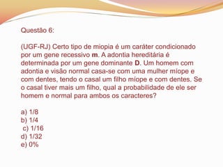 Questão 6:
(UGF-RJ) Certo tipo de miopia é um caráter condicionado
por um gene recessivo m. A adontia hereditária é
determinada por um gene dominante D. Um homem com
adontia e visão normal casa-se com uma mulher míope e
com dentes, tendo o casal um filho míope e com dentes. Se
o casal tiver mais um filho, qual a probabilidade de ele ser
homem e normal para ambos os caracteres?
a) 1/8
b) 1/4
c) 1/16
d) 1/32
e) 0%
 