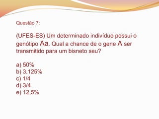 Questão 7:
(UFES-ES) Um determinado indivíduo possui o
genótipo Aa. Qual a chance de o gene A ser
transmitido para um bisneto seu?
a) 50%
b) 3,125%
c) 1/4
d) 3/4
e) 12,5%
 