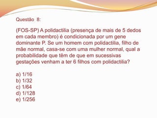 Questão 8:
(FOS-SP) A polidactilia (presença de mais de 5 dedos
em cada membro) é condicionada por um gene
dominante P. Se um homem com polidactilia, filho de
mãe normal, casa-se com uma mulher normal, qual a
probabilidade que têm de que em sucessivas
gestações venham a ter 6 filhos com polidactilia?
a) 1/16
b) 1/32
c) 1/64
d) 1/128
e) 1/256
 
