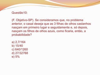 Questão10:
(F. Objetivo-SP). Se consideramos que, no problema
anterior, o casal deseja que as 3 filhas de olhos castanhos
nasçam em primeiro lugar e seguidamente e, só depois,
nasçam os filhos de olhos azuis, como ficaria, então, a
probabilidade?
a) 2,7/164
b) 15/40
c) 640/1260
d) 27/32768
e) 5%
 