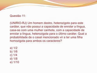 Questão 11:
(UNIRIO-RJ) Um homem destro, heterozigoto para este
caráter, que não possui a capacidade de enrolar a língua,
casa-se com uma mulher canhota, com a capacidade de
enrolar a língua, heterozigota para o último caráter. Qual a
probabilidade de o casal mencionado vir a ter uma filha
homozigota para ambos os caracteres?
a) 1/2
b) 1/6
c) 1/4
d) 1/8
e) 1/10
 