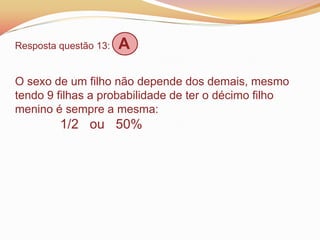 Resposta questão 13: A
O sexo de um filho não depende dos demais, mesmo
tendo 9 filhas a probabilidade de ter o décimo filho
menino é sempre a mesma:
1/2 ou 50%
 