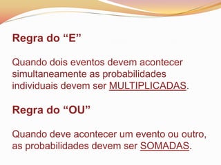 Regra do “E”
Quando dois eventos devem acontecer
simultaneamente as probabilidades
individuais devem ser MULTIPLICADAS.
Regra do “OU”
Quando deve acontecer um evento ou outro,
as probabilidades devem ser SOMADAS.
 